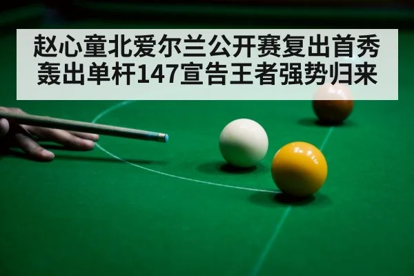 赵心童北爱尔兰公开赛复出首秀轰出单杆147宣告王者强势归来