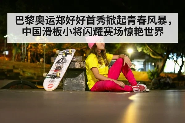 巴黎奥运郑好好首秀掀起青春风暴,中国滑板小将闪耀赛场惊艳世界