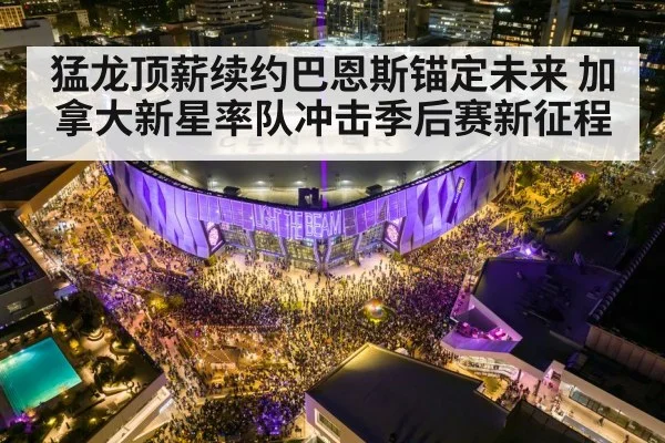 猛龙顶薪续约巴恩斯锚定未来 加拿大新星率队冲击季后赛新征程